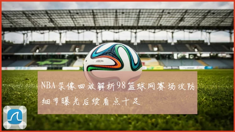 NBA录像回放解析98篮球网赛场攻防细节曝光后续看点十足