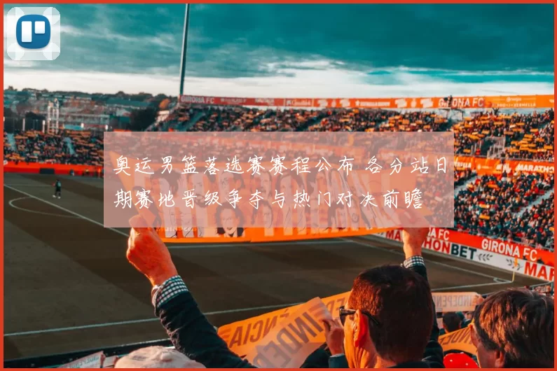 奥运男篮落选赛赛程公布 各分站日期赛地晋级争夺与热门对决前瞻