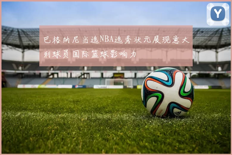 巴格纳尼当选NBA选秀状元展现意大利球员国际篮球影响力