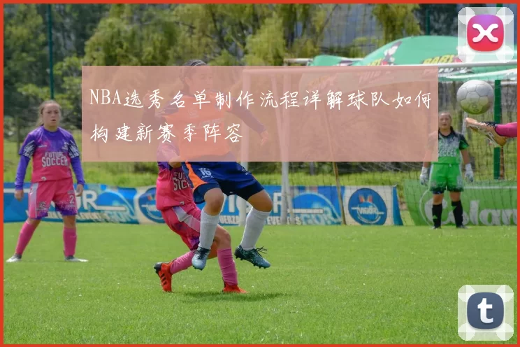 NBA选秀名单制作流程详解球队如何构建新赛季阵容