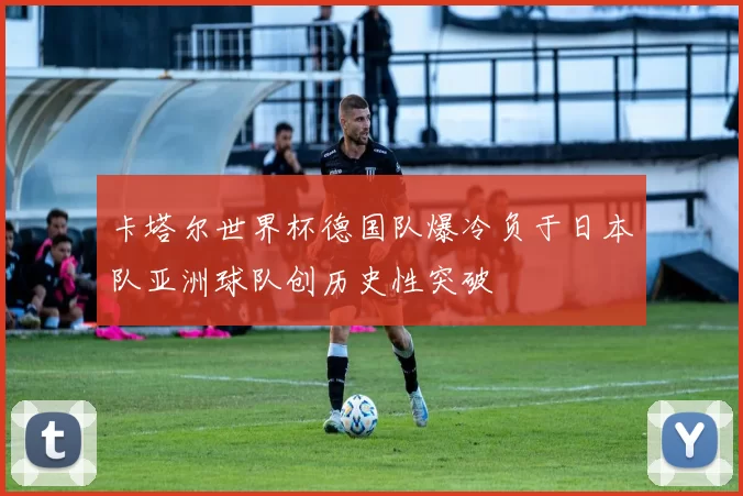 卡塔尔世界杯德国队爆冷负于日本队亚洲球队创历史性突破