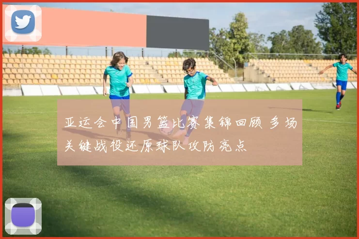 亚运会中国男篮比赛集锦回顾 多场关键战役还原球队攻防亮点