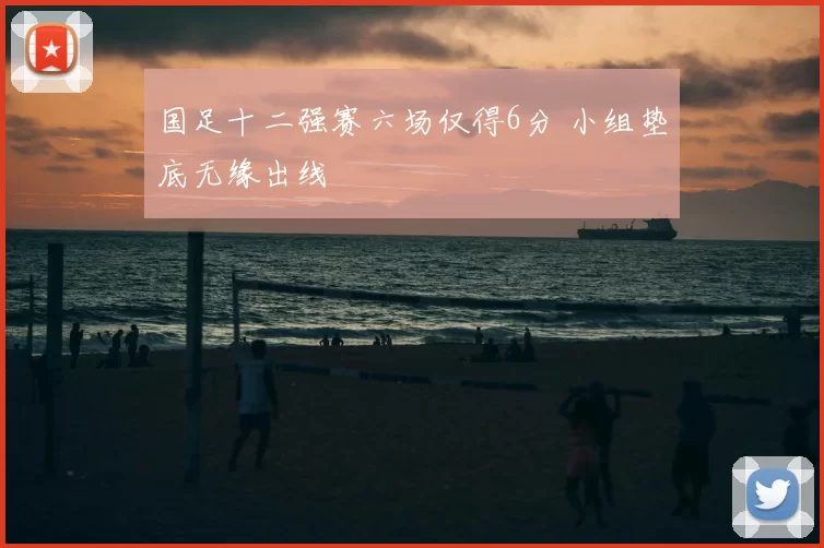 国足十二强赛六场仅得6分 小组垫底无缘出线