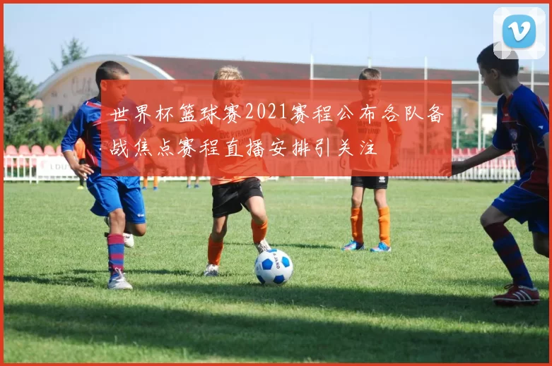 世界杯篮球赛2021赛程公布各队备战焦点赛程直播安排引关注