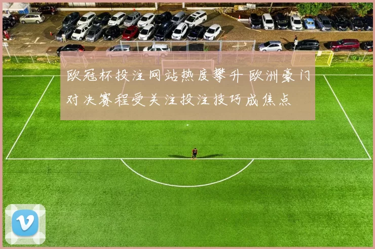欧冠杯投注网站热度攀升 欧洲豪门对决赛程受关注投注技巧成焦点