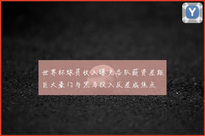 世界杯球员收入曝光各队薪资差距巨大豪门与黑马投入反差成焦点