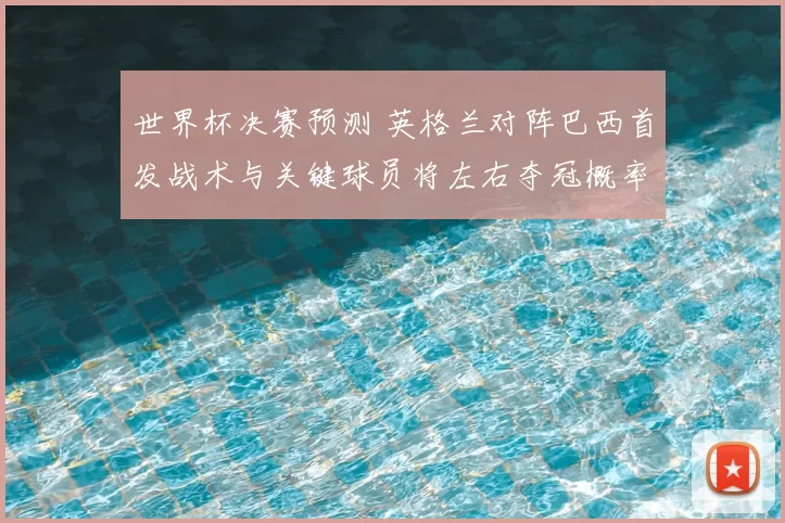 世界杯决赛预测 英格兰对阵巴西首发战术与关键球员将左右夺冠概率
