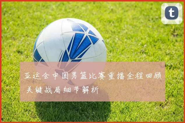 亚运会中国男篮比赛重播全程回顾 关键战局细节解析