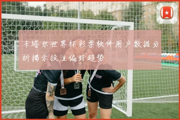 卡塔尔世界杯彩票软件用户数据分析揭示投注偏好趋势