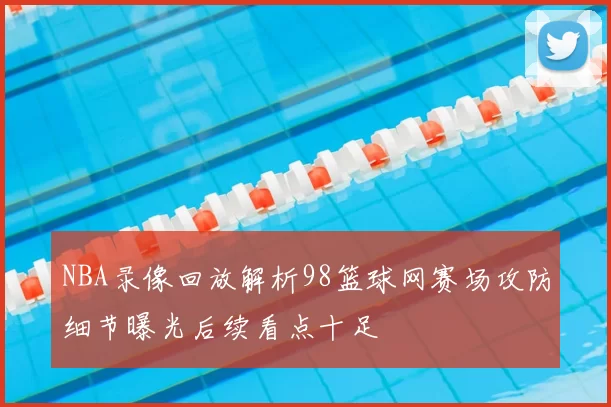 NBA录像回放解析98篮球网赛场攻防细节曝光后续看点十足