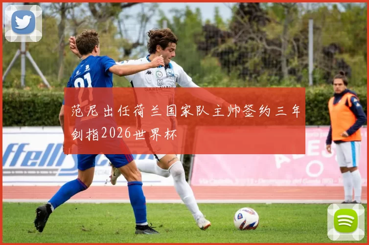 范尼出任荷兰国家队主帅签约三年剑指2026世界杯