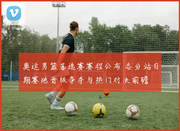 奥运男篮落选赛赛程公布 各分站日期赛地晋级争夺与热门对决前瞻