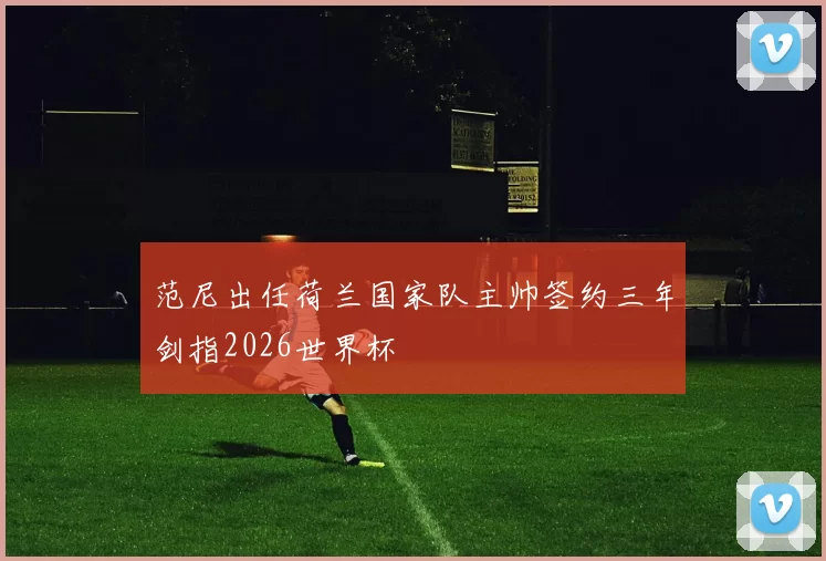 范尼出任荷兰国家队主帅签约三年剑指2026世界杯