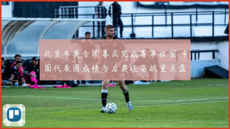 北京冬奥会闭幕式完成赛事收官 中国代表团成绩与后奥运备战重点盘点