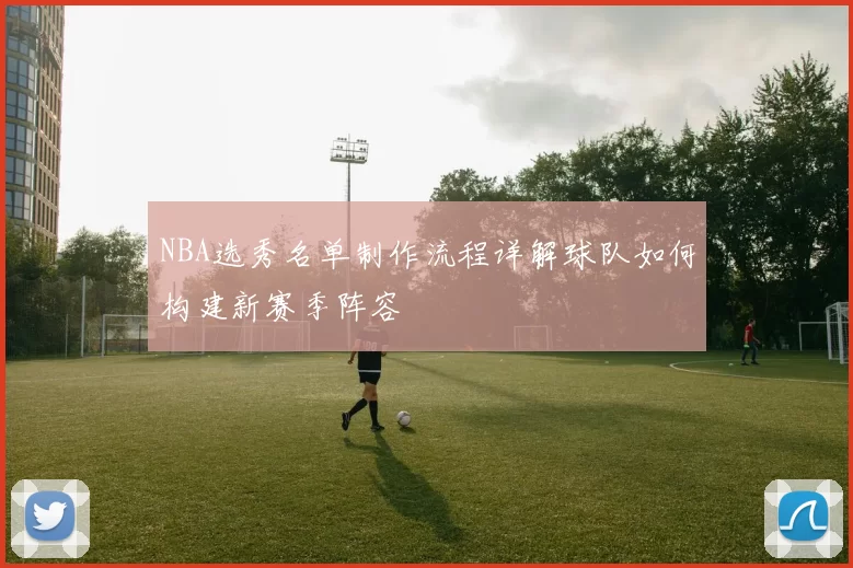NBA选秀名单制作流程详解球队如何构建新赛季阵容