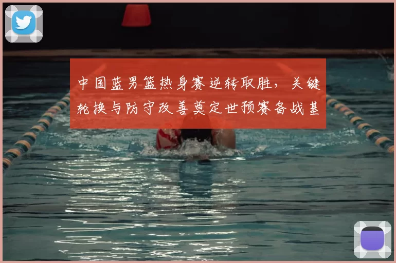 中国蓝男篮热身赛逆转取胜，关键轮换与防守改善奠定世预赛备战基调