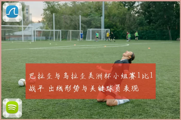 巴拉圭与乌拉圭美洲杯小组赛1比1战平 出线形势与关键球员表现