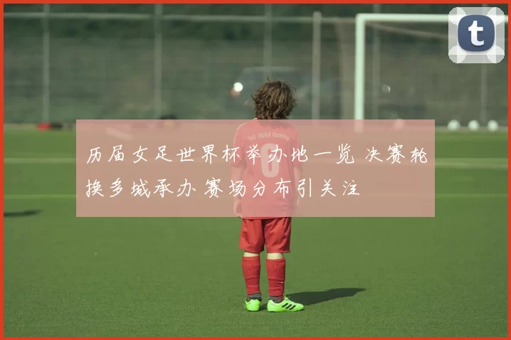 历届女足世界杯举办地一览 决赛轮换多城承办 赛场分布引关注