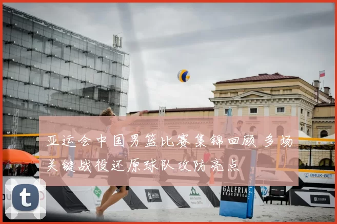 亚运会中国男篮比赛集锦回顾 多场关键战役还原球队攻防亮点