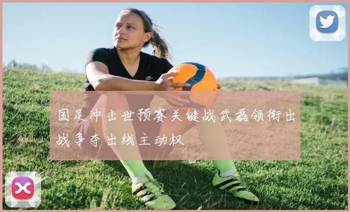 国足冲击世预赛关键战武磊领衔出战争夺出线主动权