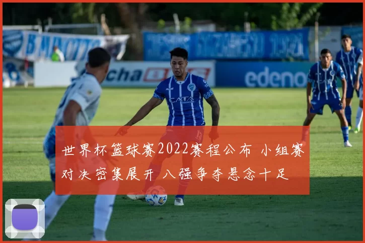 世界杯篮球赛2022赛程公布 小组赛对决密集展开 八强争夺悬念十足