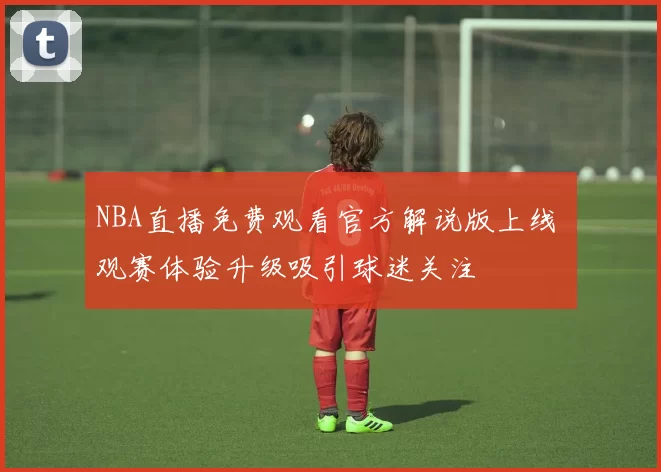 NBA直播免费观看官方解说版上线 观赛体验升级吸引球迷关注